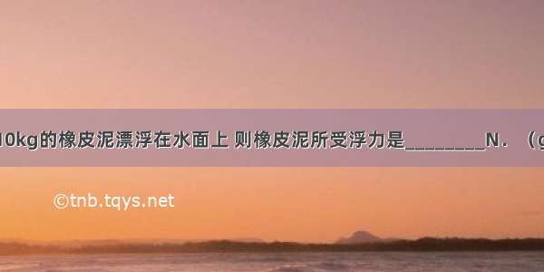 一块质量为10kg的橡皮泥漂浮在水面上 则橡皮泥所受浮力是________N．（g取10N/kg）