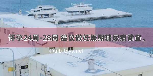 怀孕24周-28周 建议做妊娠期糖尿病筛查。