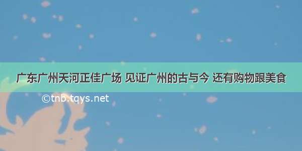 广东广州天河正佳广场 见证广州的古与今 还有购物跟美食