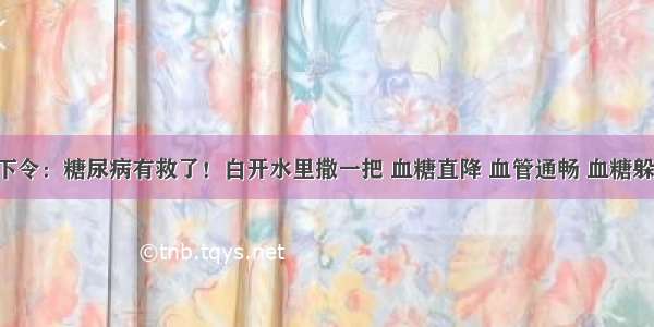 医院下令：糖尿病有救了！白开水里撒一把 血糖直降 血管通畅 血糖躲着跑！