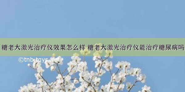 糖老大激光治疗仪效果怎么样 糖老大激光治疗仪能治疗糖尿病吗