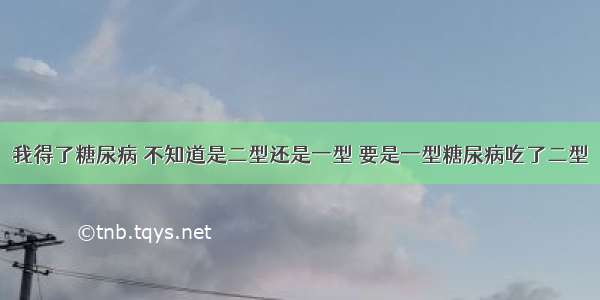 我得了糖尿病 不知道是二型还是一型 要是一型糖尿病吃了二型