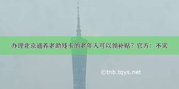 办理北京通养老助残卡的老年人可以领补贴？官方：不实