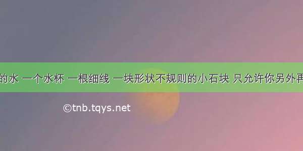 给你足够的水 一个水杯 一根细线 一块形状不规则的小石块 只允许你另外再选一种器