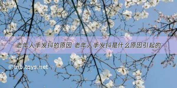 老年人手发抖的原因 老年人手发抖是什么原因引起的