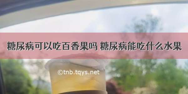 糖尿病可以吃百香果吗 糖尿病能吃什么水果