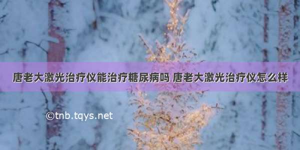 唐老大激光治疗仪能治疗糖尿病吗 唐老大激光治疗仪怎么样