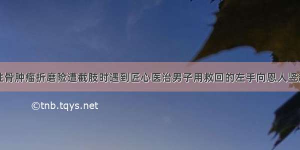 被偏恶性骨肿瘤折磨险遭截肢时遇到匠心医治男子用救回的左手向恩人竖起大拇指