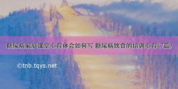 糖尿病家庭课堂心得体会如何写 糖尿病饮食的培训心得(7篇)