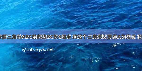 如图 直角等腰三角形ABC的斜边BC长8厘米 将这个三角形以顶点A为定点 沿顺时针方向