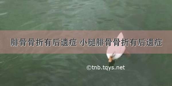 腓骨骨折有后遗症 小腿腓骨骨折有后遗症