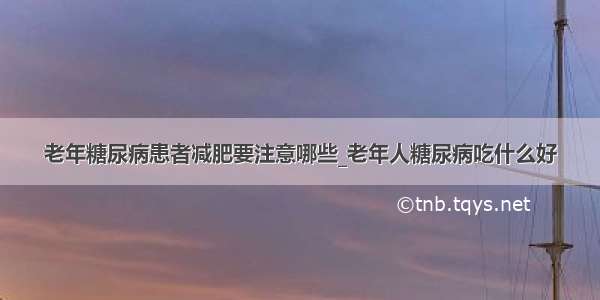 老年糖尿病患者减肥要注意哪些_老年人糖尿病吃什么好