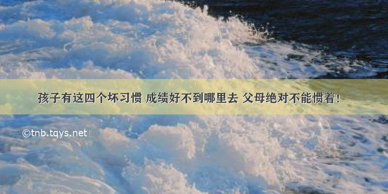 孩子有这四个坏习惯 成绩好不到哪里去 父母绝对不能惯着！