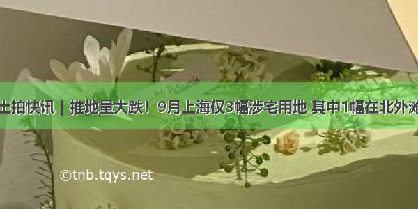 土拍快讯｜推地量大跌！9月上海仅3幅涉宅用地 其中1幅在北外滩