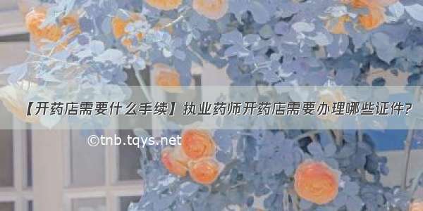 【开药店需要什么手续】执业药师开药店需要办理哪些证件?