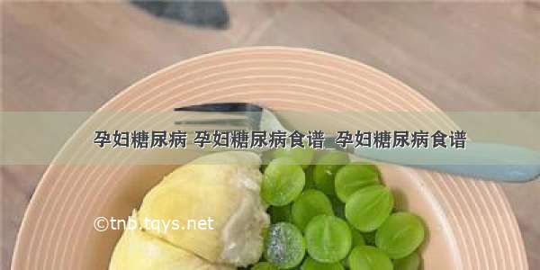 ​孕妇糖尿病 孕妇糖尿病食谱_孕妇糖尿病食谱