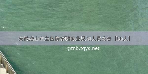 安徽潜山市立医院招聘就业见习人员公告【50人】