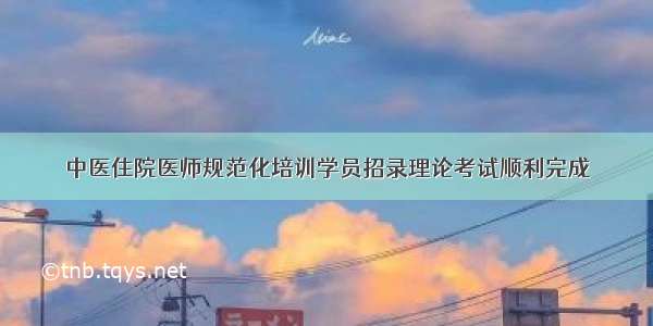 中医住院医师规范化培训学员招录理论考试顺利完成