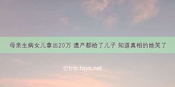 母亲生病女儿拿出20万 遗产都给了儿子 知道真相的她笑了