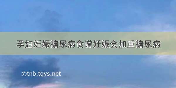 孕妇妊娠糖尿病食谱妊娠会加重糖尿病