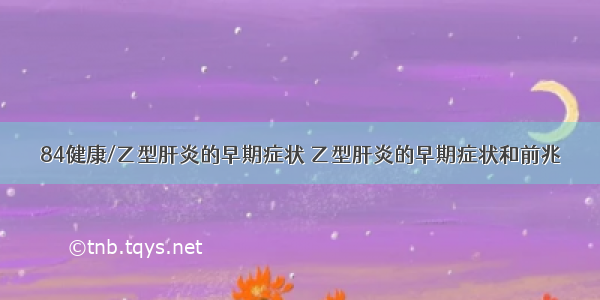 84健康/乙型肝炎的早期症状 乙型肝炎的早期症状和前兆