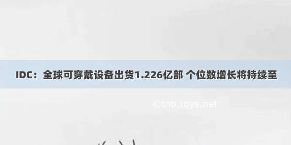 IDC：全球可穿戴设备出货1.226亿部 个位数增长将持续至