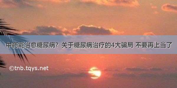 中药能治愈糖尿病？关于糖尿病治疗的4大骗局 不要再上当了