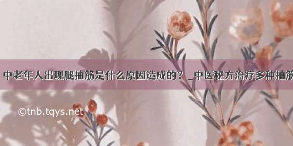 ​中老年人出现腿抽筋是什么原因造成的？_中医秘方治疗多种抽筋