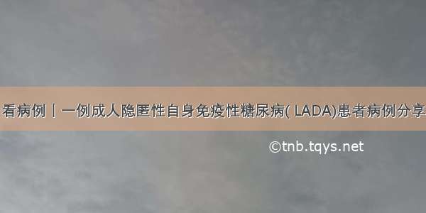 看病例丨一例成人隐匿性自身免疫性糖尿病( LADA)患者病例分享