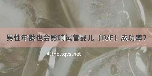 男性年龄也会影响试管婴儿（IVF）成功率？