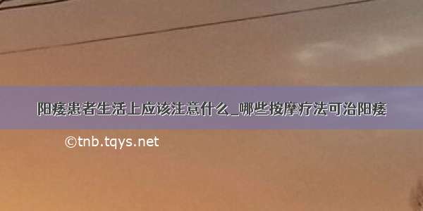 阳痿患者生活上应该注意什么_哪些按摩疗法可治阳痿