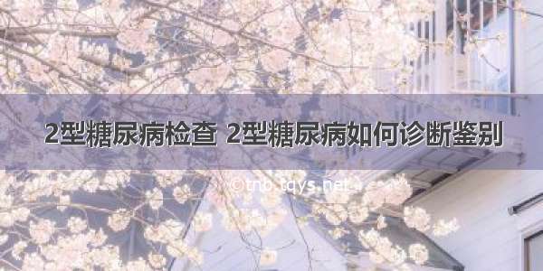 2型糖尿病检查 2型糖尿病如何诊断鉴别