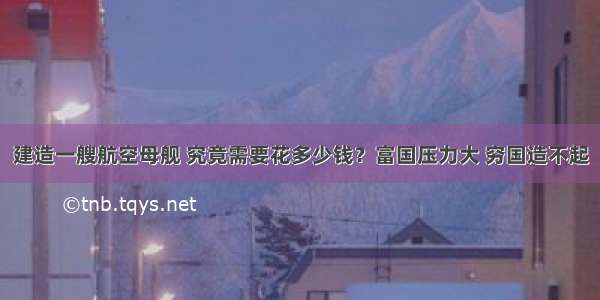 建造一艘航空母舰 究竟需要花多少钱？富国压力大 穷国造不起