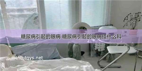 糖尿病引起的眼病 糖尿病引起的眼病挂什么科