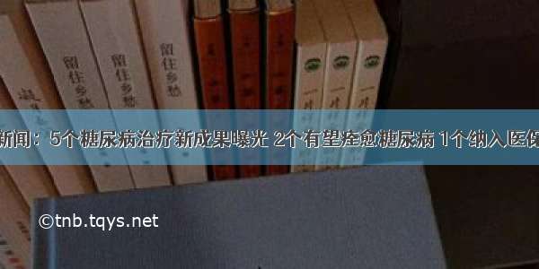 新闻：5个糖尿病治疗新成果曝光 2个有望痊愈糖尿病 1个纳入医保