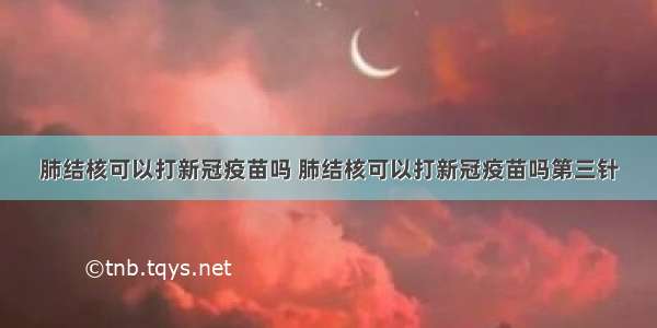 肺结核可以打新冠疫苗吗 肺结核可以打新冠疫苗吗第三针