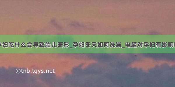 孕妇吃什么会导致胎儿畸形_孕妇冬天如何洗澡_电脑对孕妇有影响吗