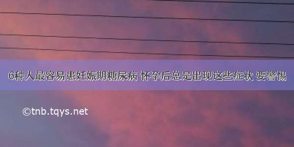 6种人最容易患妊娠期糖尿病 怀孕后总是出现这些症状 要警惕