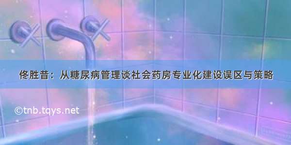 佟胜昔：从糖尿病管理谈社会药房专业化建设误区与策略