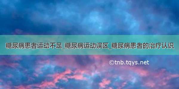 糖尿病患者运动不足_糖尿病运动误区_糖尿病患者的治疗认识