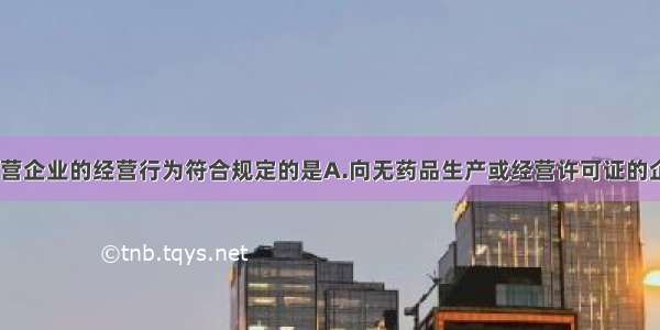 药品生产 经营企业的经营行为符合规定的是A.向无药品生产或经营许可证的企业提供药品