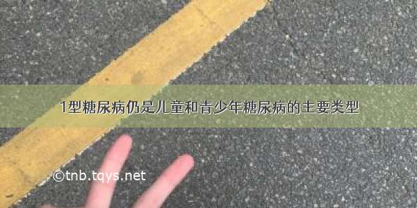 1型糖尿病仍是儿童和青少年糖尿病的主要类型