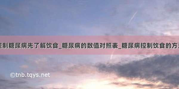 控制糖尿病先了解饮食_糖尿病的数值对照表_糖尿病控制饮食的方法