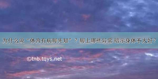 为什么说“体内有病脚先知”？脚上哪些异常 暗示身体不太好？