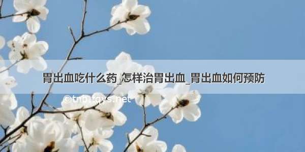 胃出血吃什么药_怎样治胃出血_胃出血如何预防