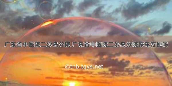 广东省中医院二沙岛分院 广东省中医院二沙岛分院停车方便吗