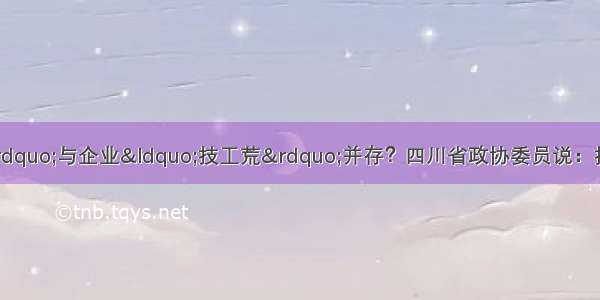 职校&ldquo;差生选择&rdquo;与企业&ldquo;技工荒&rdquo;并存？四川省政协委员说：抓住这点 两个问题都能解