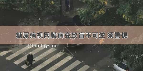 糖尿病视网膜病变致盲不可逆 须警惕