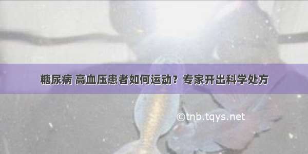 糖尿病 高血压患者如何运动？专家开出科学处方