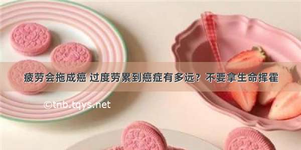 疲劳会拖成癌 过度劳累到癌症有多远？不要拿生命挥霍